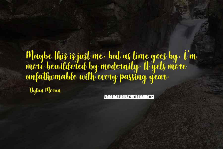 Dylan Moran Quotes: Maybe this is just me, but as time goes by, I'm more bewildered by modernity. It gets more unfathomable with every passing year.
