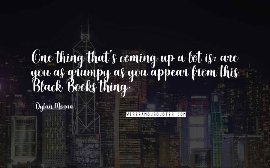 Dylan Moran Quotes: One thing that's coming up a lot is: are you as grumpy as you appear from this Black Books thing.