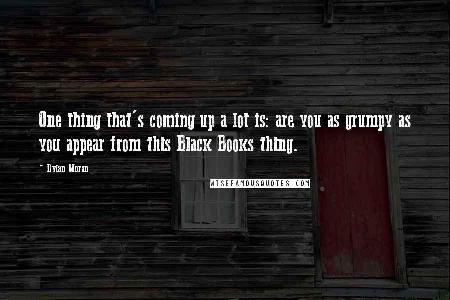 Dylan Moran Quotes: One thing that's coming up a lot is: are you as grumpy as you appear from this Black Books thing.