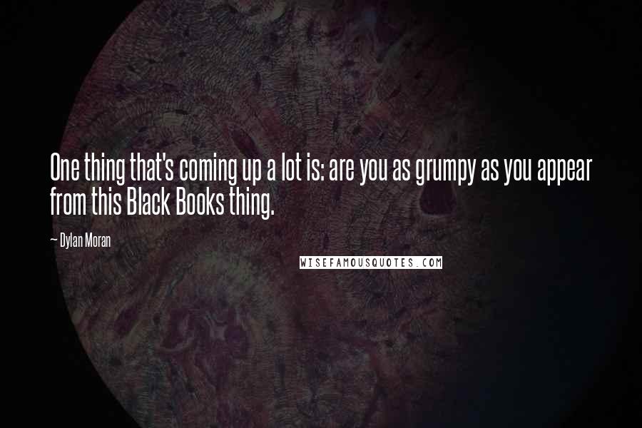 Dylan Moran Quotes: One thing that's coming up a lot is: are you as grumpy as you appear from this Black Books thing.