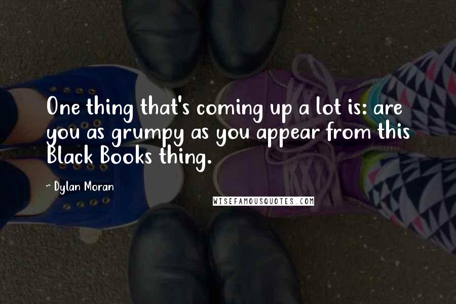 Dylan Moran Quotes: One thing that's coming up a lot is: are you as grumpy as you appear from this Black Books thing.