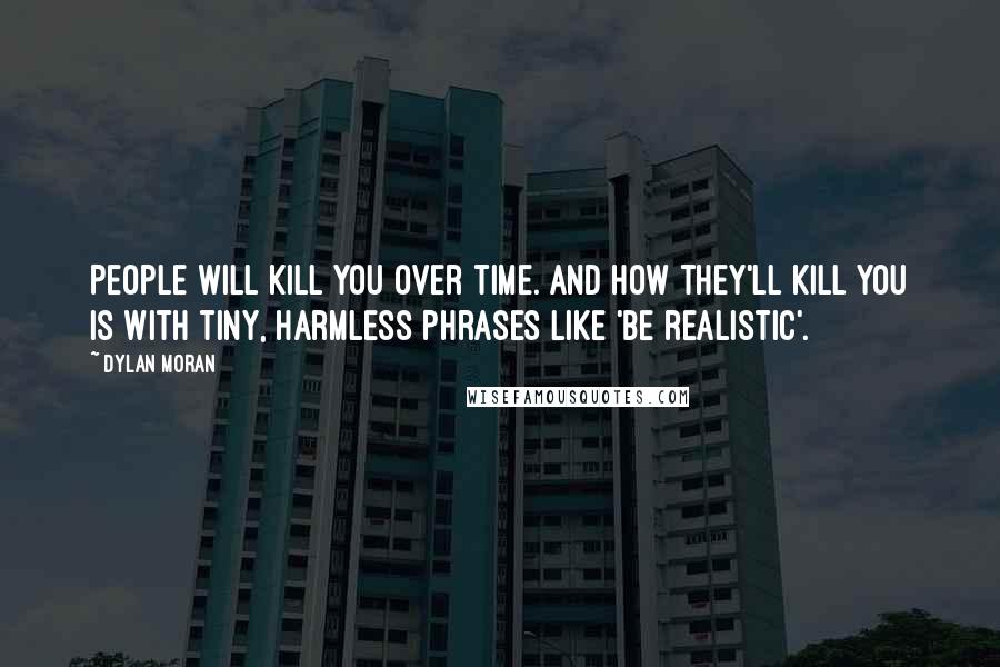 Dylan Moran Quotes: People will kill you over time. And how they'll kill you is with tiny, harmless phrases like 'be realistic'.