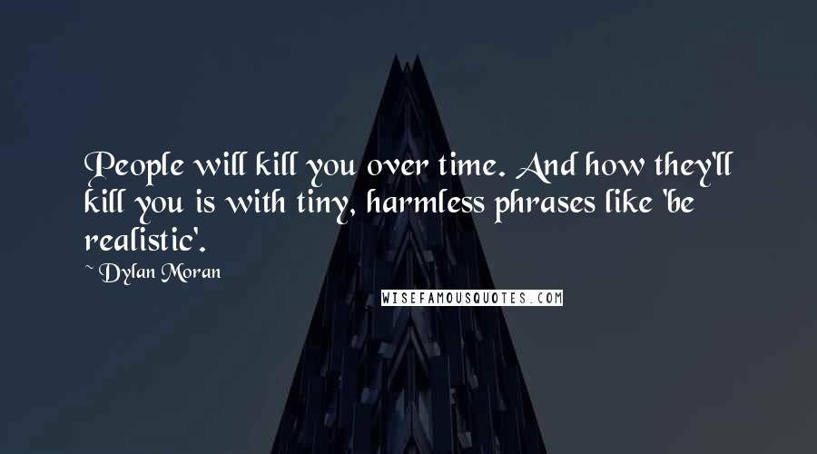 Dylan Moran Quotes: People will kill you over time. And how they'll kill you is with tiny, harmless phrases like 'be realistic'.