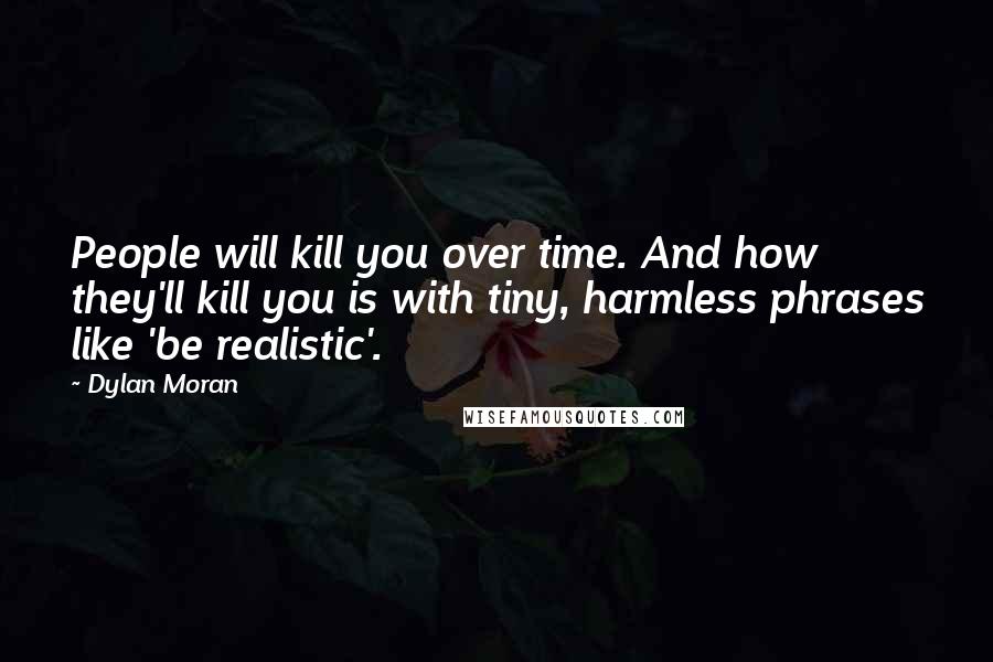 Dylan Moran Quotes: People will kill you over time. And how they'll kill you is with tiny, harmless phrases like 'be realistic'.