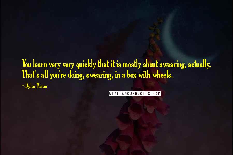 Dylan Moran Quotes: You learn very very quickly that it is mostly about swearing, actually. That's all you're doing, swearing, in a box with wheels.