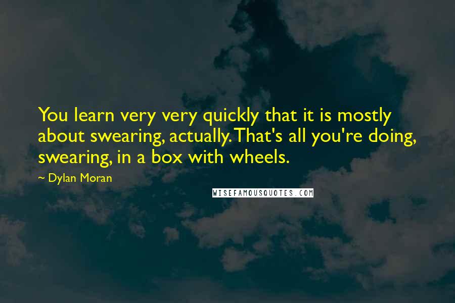 Dylan Moran Quotes: You learn very very quickly that it is mostly about swearing, actually. That's all you're doing, swearing, in a box with wheels.