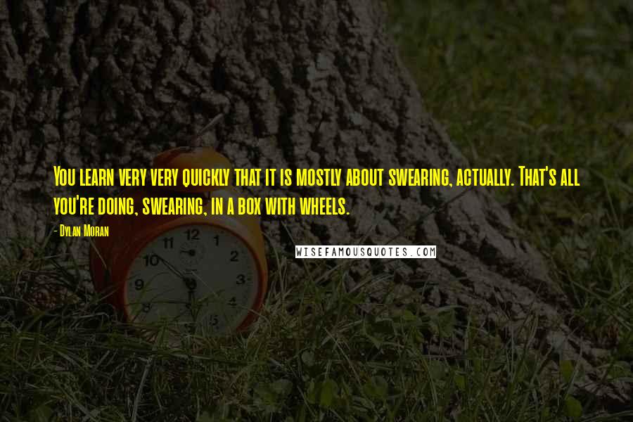 Dylan Moran Quotes: You learn very very quickly that it is mostly about swearing, actually. That's all you're doing, swearing, in a box with wheels.