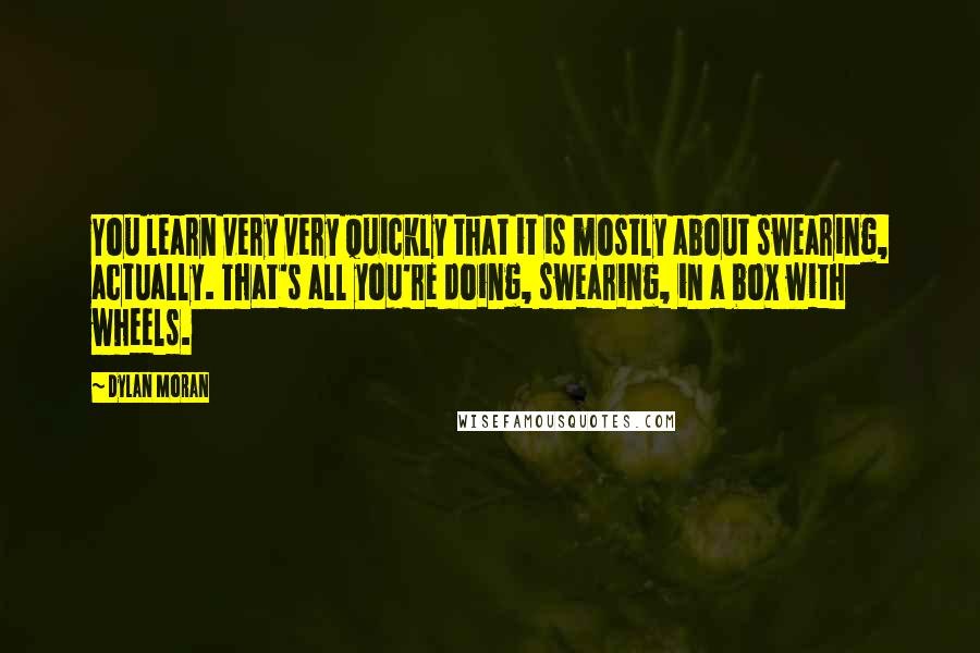 Dylan Moran Quotes: You learn very very quickly that it is mostly about swearing, actually. That's all you're doing, swearing, in a box with wheels.