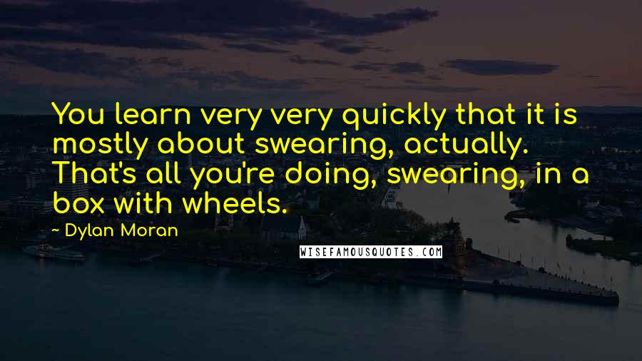 Dylan Moran Quotes: You learn very very quickly that it is mostly about swearing, actually. That's all you're doing, swearing, in a box with wheels.