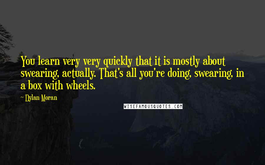 Dylan Moran Quotes: You learn very very quickly that it is mostly about swearing, actually. That's all you're doing, swearing, in a box with wheels.