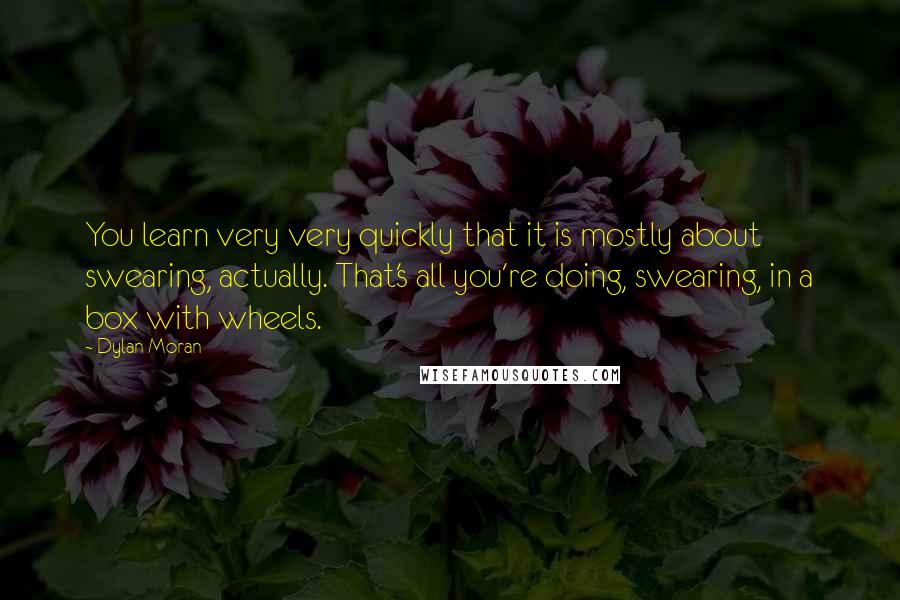 Dylan Moran Quotes: You learn very very quickly that it is mostly about swearing, actually. That's all you're doing, swearing, in a box with wheels.