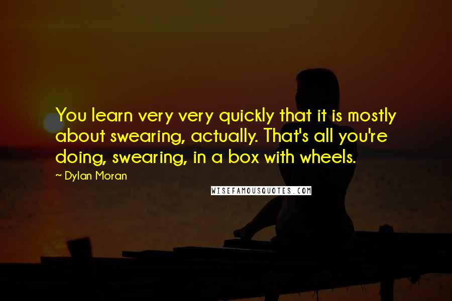 Dylan Moran Quotes: You learn very very quickly that it is mostly about swearing, actually. That's all you're doing, swearing, in a box with wheels.