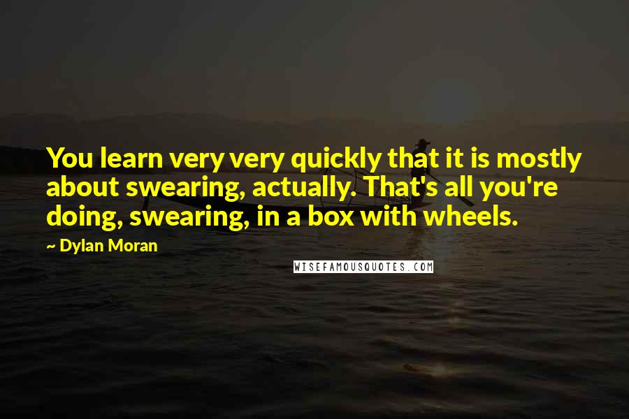 Dylan Moran Quotes: You learn very very quickly that it is mostly about swearing, actually. That's all you're doing, swearing, in a box with wheels.