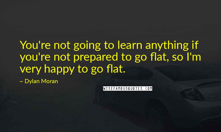 Dylan Moran Quotes: You're not going to learn anything if you're not prepared to go flat, so I'm very happy to go flat.