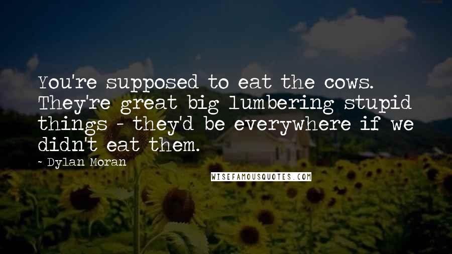 Dylan Moran Quotes: You're supposed to eat the cows. They're great big lumbering stupid things - they'd be everywhere if we didn't eat them.
