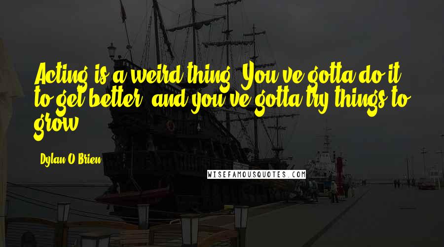 Dylan O'Brien Quotes: Acting is a weird thing. You've gotta do it to get better, and you've gotta try things to grow.