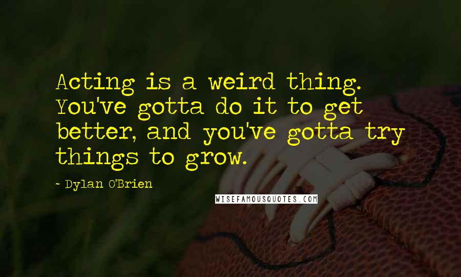 Dylan O'Brien Quotes: Acting is a weird thing. You've gotta do it to get better, and you've gotta try things to grow.