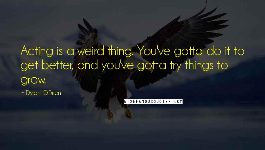 Dylan O'Brien Quotes: Acting is a weird thing. You've gotta do it to get better, and you've gotta try things to grow.