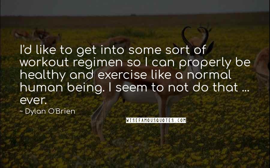 Dylan O'Brien Quotes: I'd like to get into some sort of workout regimen so I can properly be healthy and exercise like a normal human being. I seem to not do that ... ever.