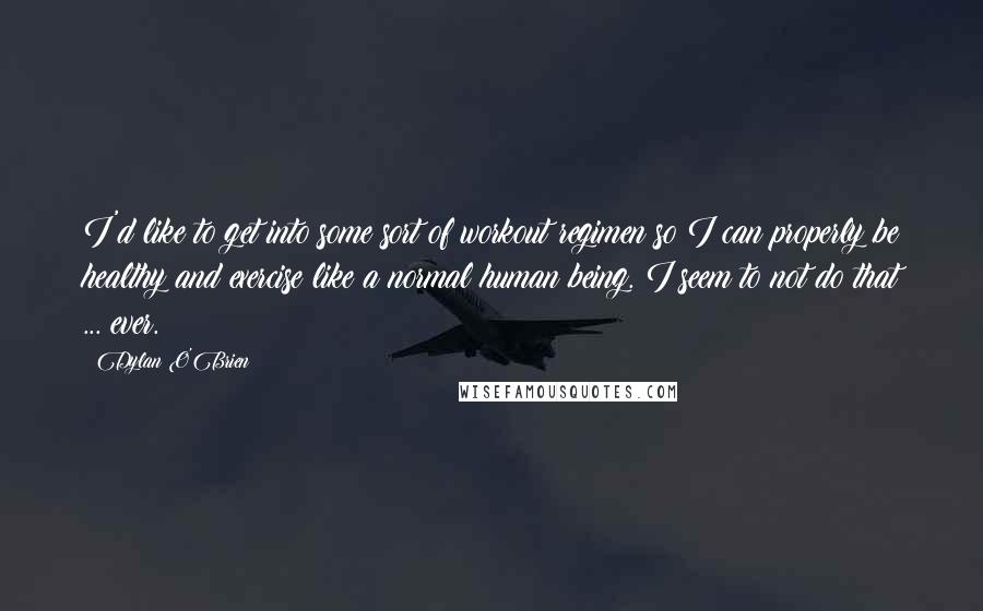 Dylan O'Brien Quotes: I'd like to get into some sort of workout regimen so I can properly be healthy and exercise like a normal human being. I seem to not do that ... ever.