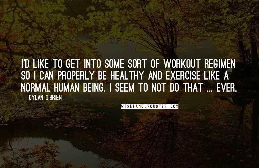 Dylan O'Brien Quotes: I'd like to get into some sort of workout regimen so I can properly be healthy and exercise like a normal human being. I seem to not do that ... ever.