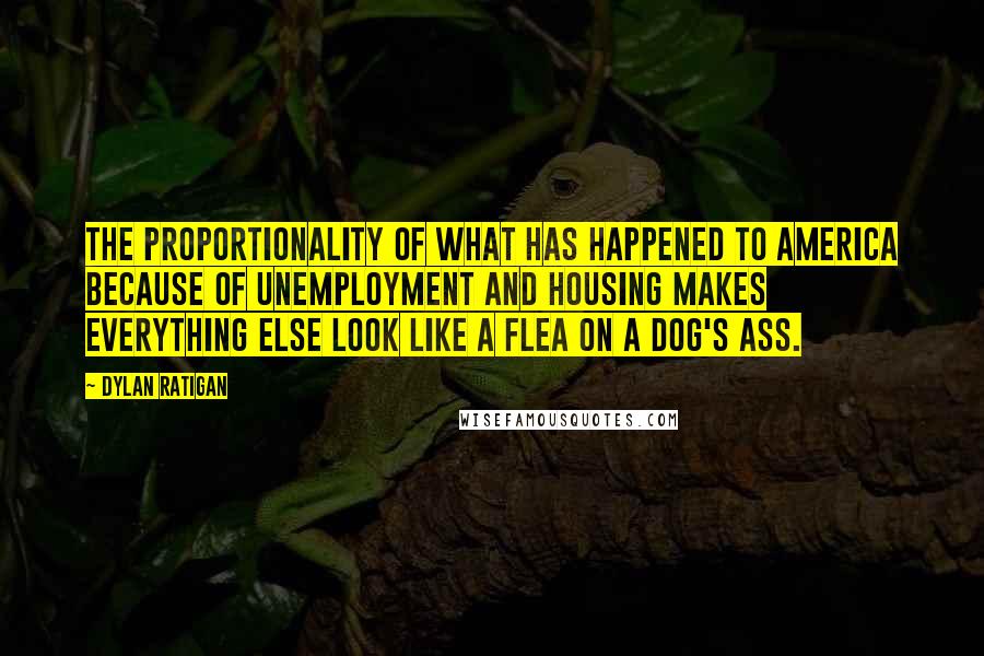 Dylan Ratigan Quotes: The proportionality of what has happened to America because of unemployment and housing makes everything else look like a flea on a dog's ass.