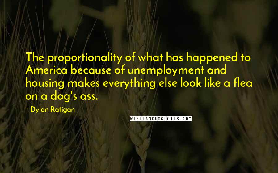 Dylan Ratigan Quotes: The proportionality of what has happened to America because of unemployment and housing makes everything else look like a flea on a dog's ass.