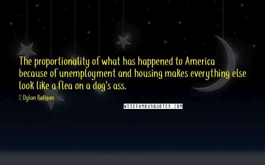 Dylan Ratigan Quotes: The proportionality of what has happened to America because of unemployment and housing makes everything else look like a flea on a dog's ass.