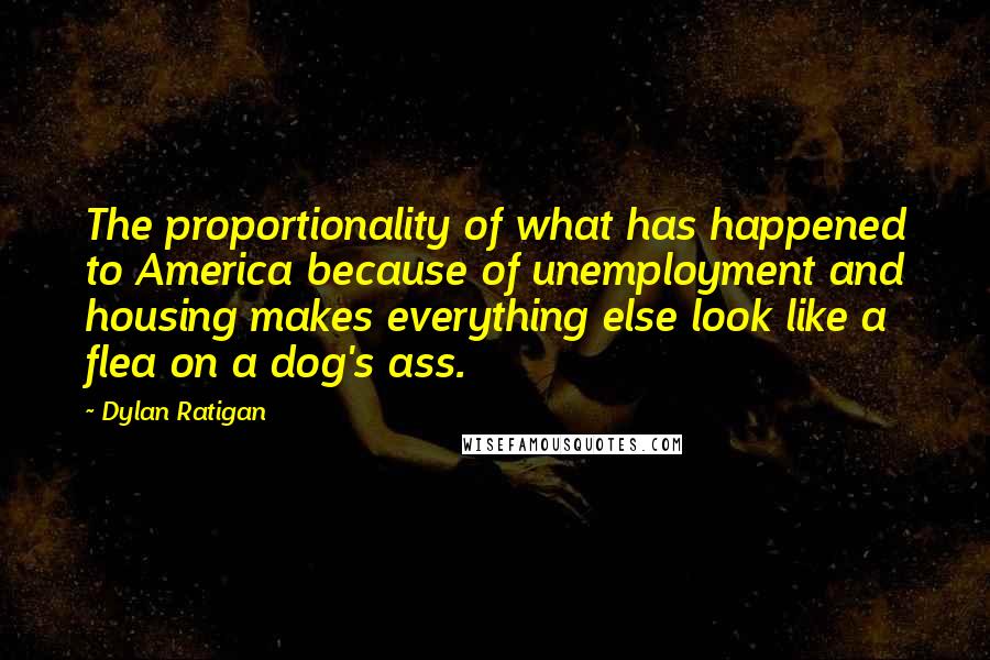 Dylan Ratigan Quotes: The proportionality of what has happened to America because of unemployment and housing makes everything else look like a flea on a dog's ass.