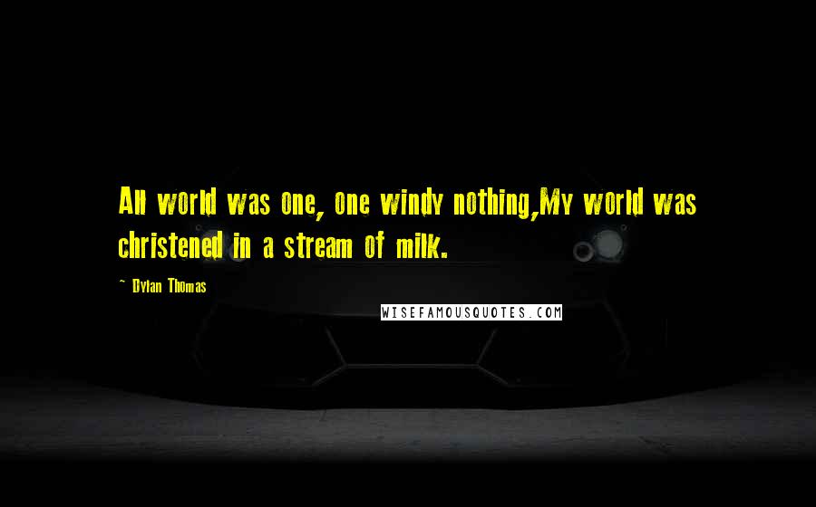 Dylan Thomas Quotes: All world was one, one windy nothing,My world was christened in a stream of milk.