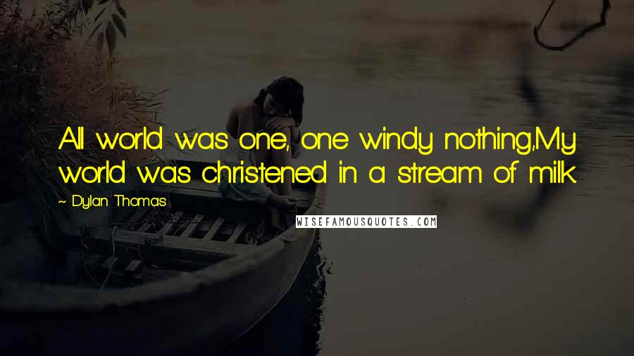 Dylan Thomas Quotes: All world was one, one windy nothing,My world was christened in a stream of milk.