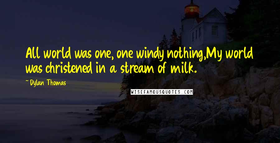 Dylan Thomas Quotes: All world was one, one windy nothing,My world was christened in a stream of milk.