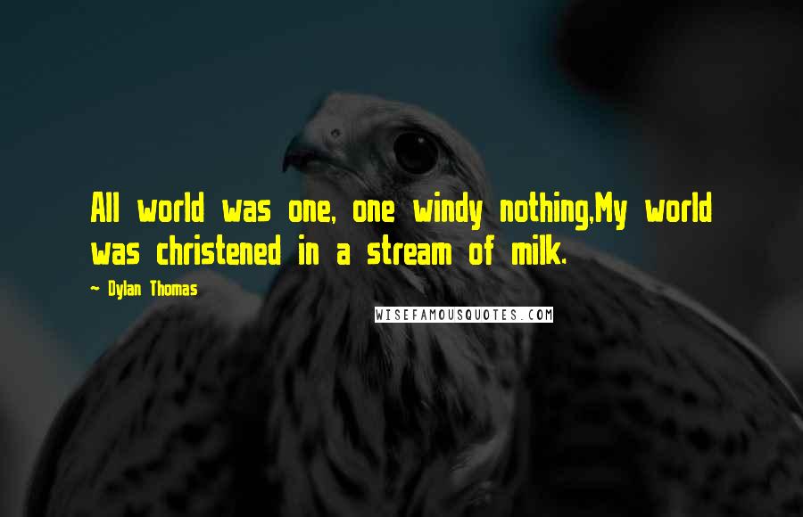 Dylan Thomas Quotes: All world was one, one windy nothing,My world was christened in a stream of milk.