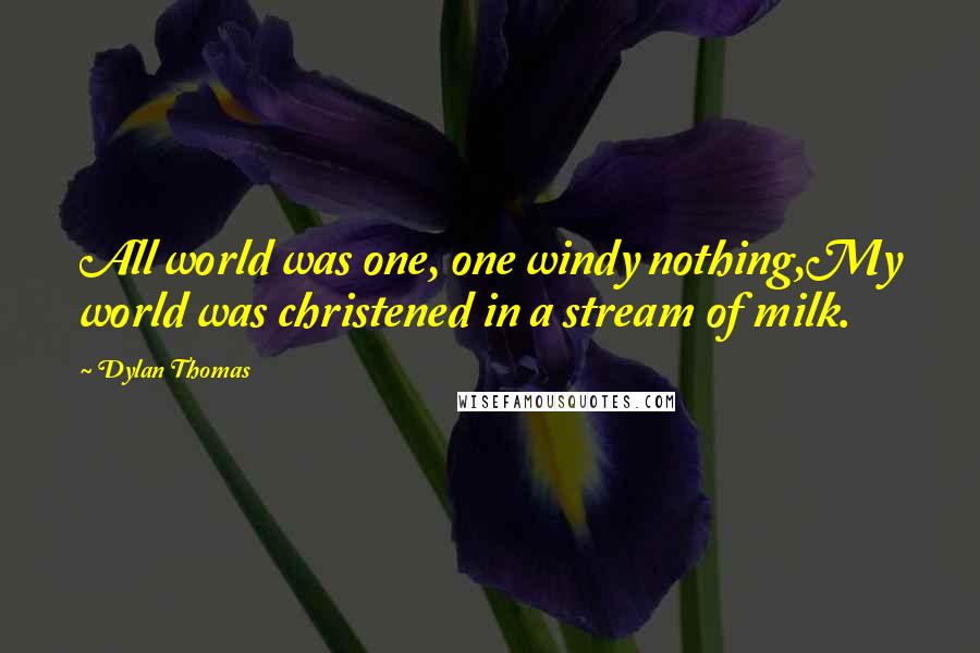 Dylan Thomas Quotes: All world was one, one windy nothing,My world was christened in a stream of milk.