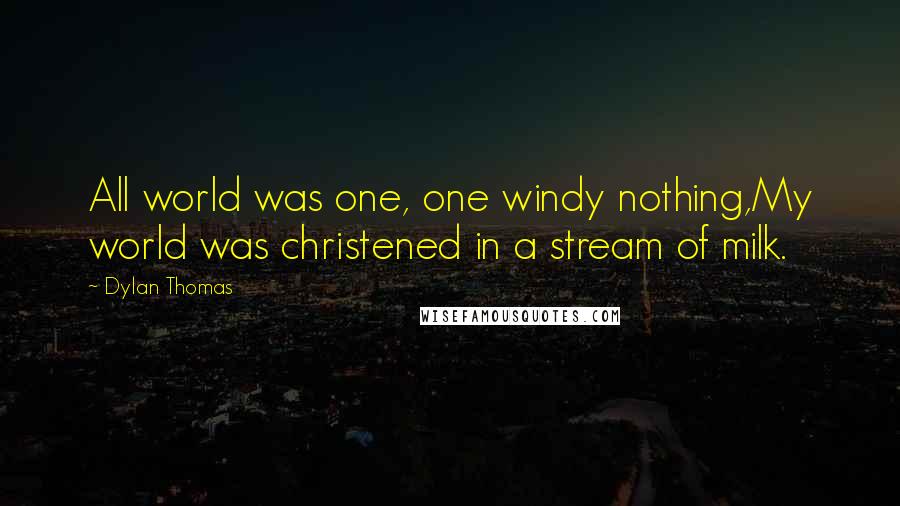 Dylan Thomas Quotes: All world was one, one windy nothing,My world was christened in a stream of milk.