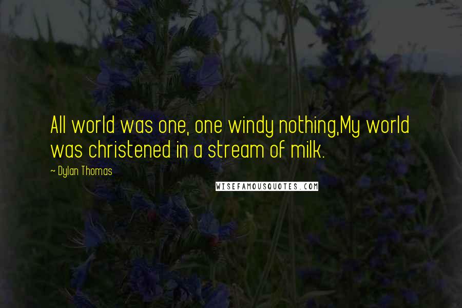 Dylan Thomas Quotes: All world was one, one windy nothing,My world was christened in a stream of milk.