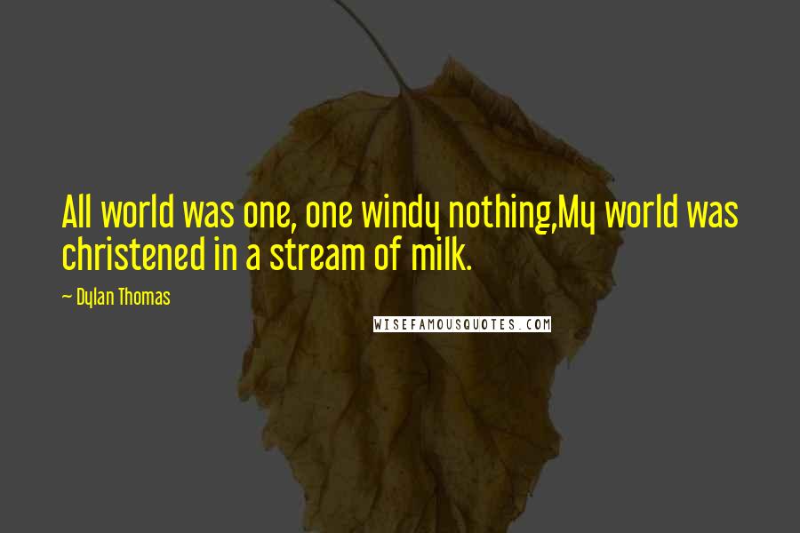 Dylan Thomas Quotes: All world was one, one windy nothing,My world was christened in a stream of milk.