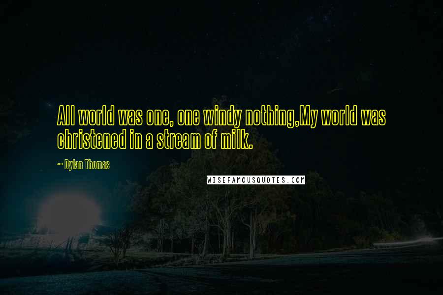 Dylan Thomas Quotes: All world was one, one windy nothing,My world was christened in a stream of milk.