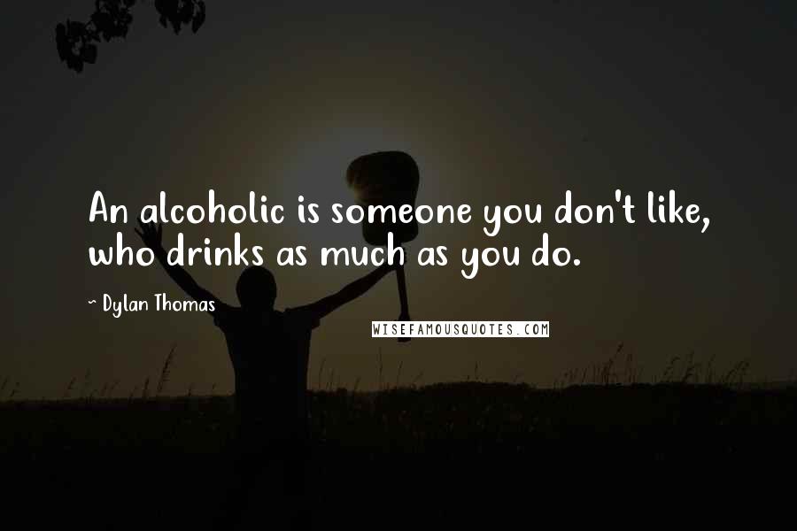 Dylan Thomas Quotes: An alcoholic is someone you don't like, who drinks as much as you do.