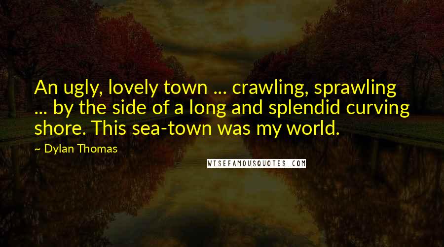 Dylan Thomas Quotes: An ugly, lovely town ... crawling, sprawling ... by the side of a long and splendid curving shore. This sea-town was my world.