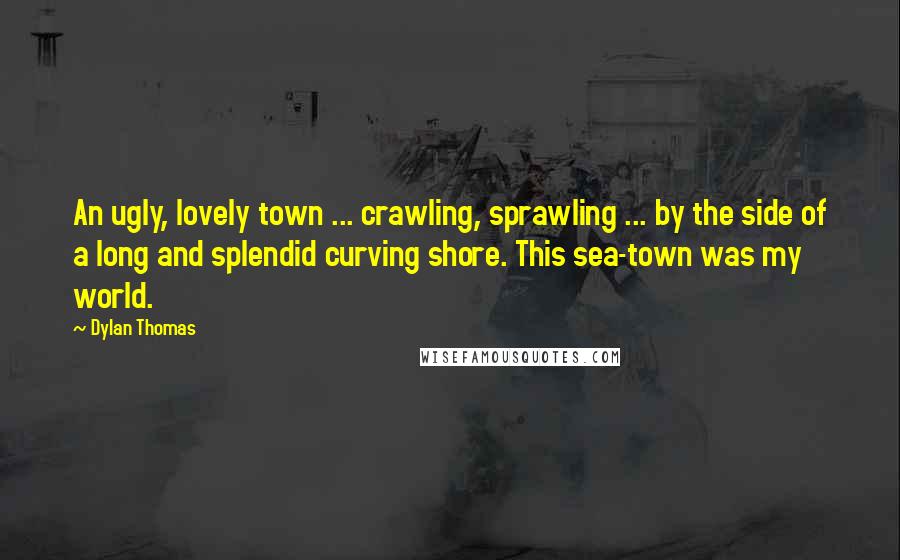 Dylan Thomas Quotes: An ugly, lovely town ... crawling, sprawling ... by the side of a long and splendid curving shore. This sea-town was my world.