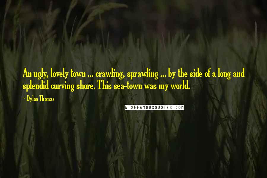 Dylan Thomas Quotes: An ugly, lovely town ... crawling, sprawling ... by the side of a long and splendid curving shore. This sea-town was my world.