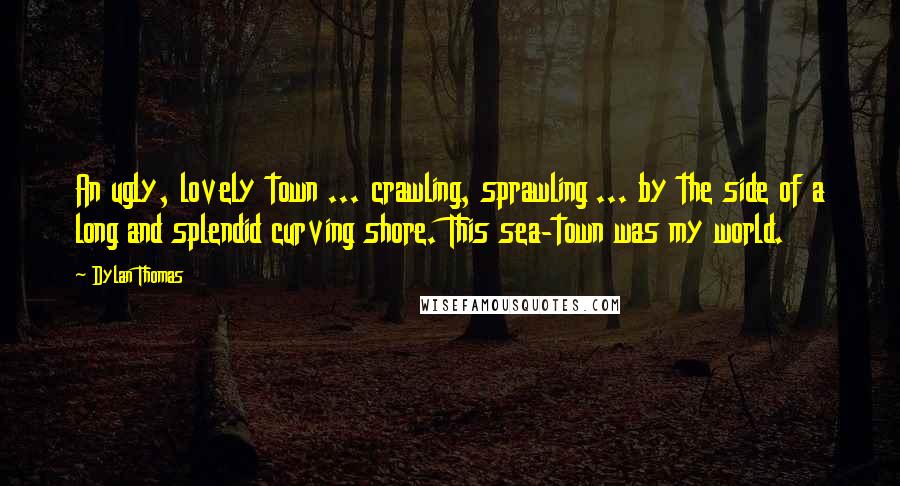 Dylan Thomas Quotes: An ugly, lovely town ... crawling, sprawling ... by the side of a long and splendid curving shore. This sea-town was my world.