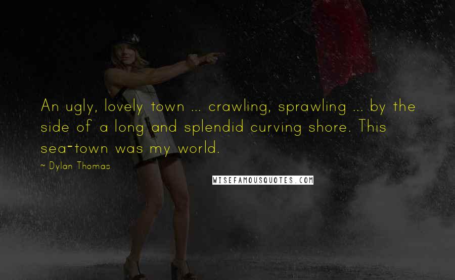 Dylan Thomas Quotes: An ugly, lovely town ... crawling, sprawling ... by the side of a long and splendid curving shore. This sea-town was my world.