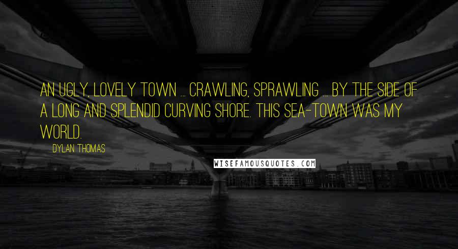 Dylan Thomas Quotes: An ugly, lovely town ... crawling, sprawling ... by the side of a long and splendid curving shore. This sea-town was my world.
