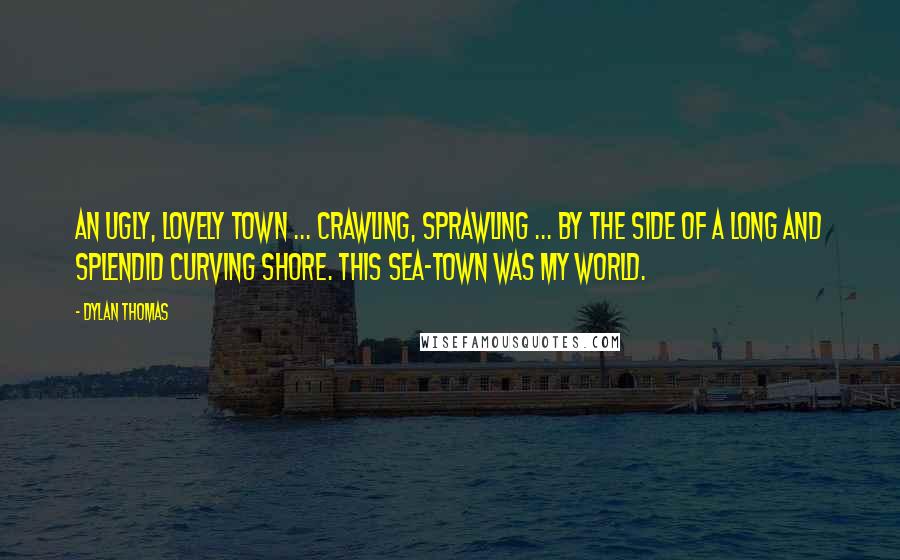 Dylan Thomas Quotes: An ugly, lovely town ... crawling, sprawling ... by the side of a long and splendid curving shore. This sea-town was my world.