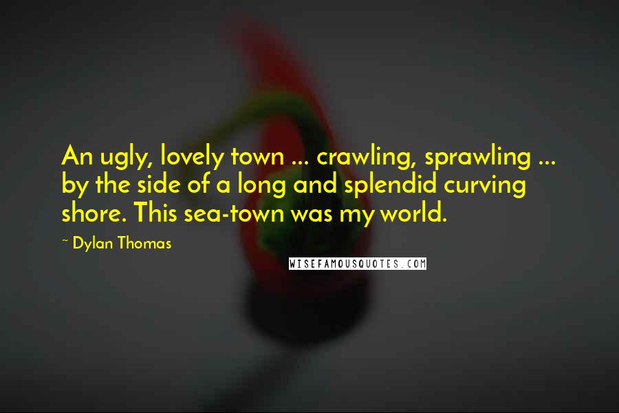 Dylan Thomas Quotes: An ugly, lovely town ... crawling, sprawling ... by the side of a long and splendid curving shore. This sea-town was my world.