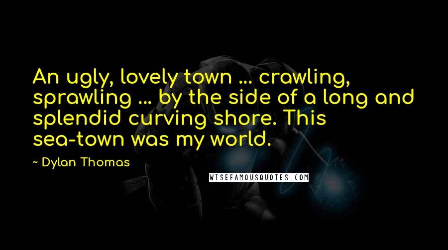 Dylan Thomas Quotes: An ugly, lovely town ... crawling, sprawling ... by the side of a long and splendid curving shore. This sea-town was my world.