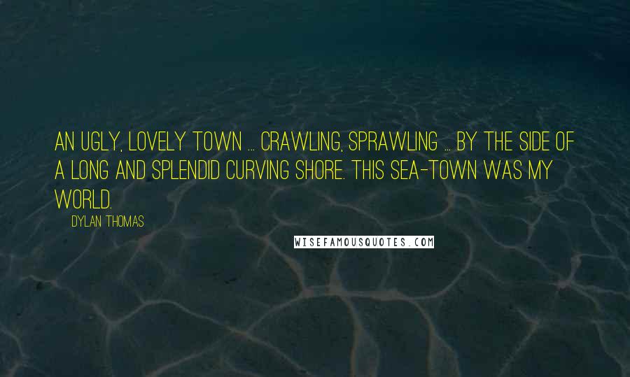 Dylan Thomas Quotes: An ugly, lovely town ... crawling, sprawling ... by the side of a long and splendid curving shore. This sea-town was my world.