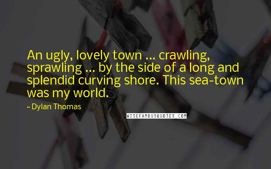 Dylan Thomas Quotes: An ugly, lovely town ... crawling, sprawling ... by the side of a long and splendid curving shore. This sea-town was my world.